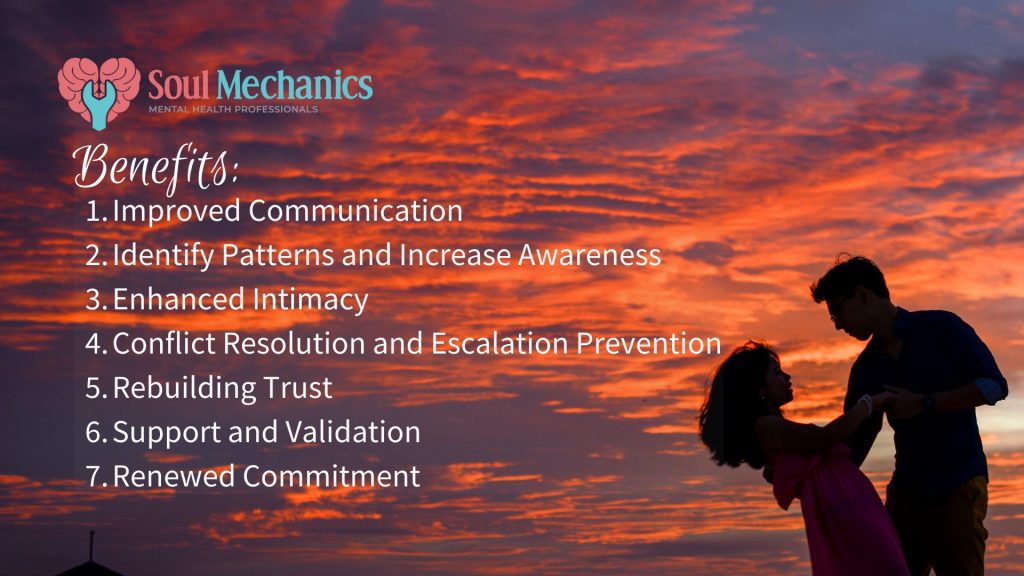 Benefits of Couples Therapy:1. Improved Communication2. Identify Patterns and Increase Awareness3. Enhanced Intimacy 4. Conflict Resolution and Escalation Prevention 5. Rebuilding Trust 6. Support and Validation 7. Renewed Commitment